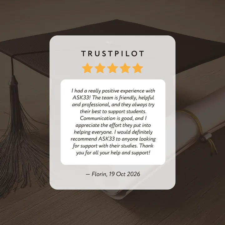 Trustpilot 5-star review by Florin: “I had a really positive experience with ASK33! The team is friendly, helpful and professional, and they always try their best to support students. Communication is good, and I appreciate the effort they put into helping everyone. I would definitely recommend ASK33 to anyone looking for support with their studies. Thank you for all your help and support!”