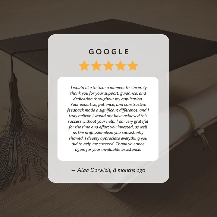 Google 5-star review by Alaa Darwich: “I would like to take a moment to sincerely thank you for your support, guidance, and dedication throughout my application. Your expertise, patience, and constructive feedback made a significant difference, and I truly believe I would not have achieved this success without your help. I am very grateful for the time and effort you invested, as well as the professionalism you consistently showed. I deeply appreciate everything you did to help me succeed. Thank you once again for your invaluable assistance.”