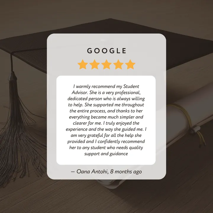 Google 5-star review by Oana Antohi: “I warmly recommend my Student Advisor. She is a very professional, dedicated person who is always willing to help. She supported me throughout the entire process, and thanks to her everything became much simpler and clearer for me. I truly enjoyed the experience and the way she guided me. I am very grateful for all the help she provided and I confidently recommend her to any student who needs quality support and guidance.”